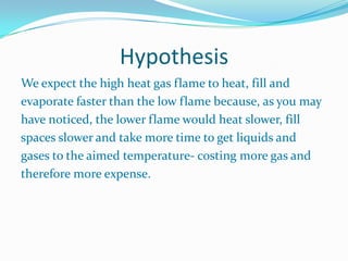HypothesisWe expect the high heat gas flame to heat, fill andevaporate faster than the low flame because, as you mayhave noticed, the lower flame would heat slower, fillspaces slower and take more time to get liquids andgases to the aimed temperature- costing more gas andtherefore more expense. 