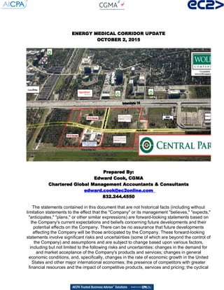 ENERGY MEDICAL CORRIDOR UPDATEENERGY MEDICAL CORRIDOR UPDATEENERGY MEDICAL CORRIDOR UPDATEENERGY MEDICAL CORRIDOR UPDATE
OCTOBER 2, 2015OCTOBER 2, 2015OCTOBER 2, 2015OCTOBER 2, 2015
Prepared By:Prepared By:Prepared By:Prepared By:
Edward Cook, CGMAEdward Cook, CGMAEdward Cook, CGMAEdward Cook, CGMA
Chartered Global Management Accountants & ConsultantsChartered Global Management Accountants & ConsultantsChartered Global Management Accountants & ConsultantsChartered Global Management Accountants & Consultants
edward.cook@ec2online.comedward.cook@ec2online.comedward.cook@ec2online.comedward.cook@ec2online.com
832.244.4550832.244.4550832.244.4550832.244.4550
The statements contained in this document that are not historical facts (including without
limitation statements to the effect that the "Company" or its management "believes," "expects,"
"anticipates," "plans," or other similar expressions) are forward-looking statements based on
the Company's current expectations and beliefs concerning future developments and their
potential effects on the Company. There can be no assurance that future developments
affecting the Company will be those anticipated by the Company. These forward-looking
statements involve significant risks and uncertainties (some of which are beyond the control of
the Company) and assumptions and are subject to change based upon various factors,
including but not limited to the following risks and uncertainties: changes in the demand for
and market acceptance of the Company's products and services; changes in general
economic conditions, and, specifically, changes in the rate of economic growth in the United
States and other major international economies; the presence of competitors with greater
financial resources and the impact of competitive products, services and pricing; the cyclical
 