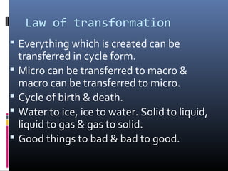 Law of transformation
 Everything which is created can be





transferred in cycle form.
Micro can be transferred to macro &
macro can be transferred to micro.
Cycle of birth & death.
Water to ice, ice to water. Solid to liquid,
liquid to gas & gas to solid.
Good things to bad & bad to good.

 