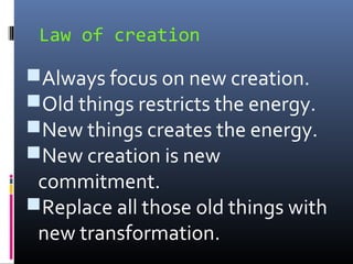 Law of creation

Always focus on new creation.
Old things restricts the energy.
New things creates the energy.
New creation is new

commitment.
Replace all those old things with
new transformation.

 