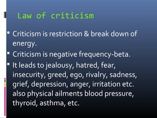 Law of criticism
 Criticism is restriction & break down of

energy.
 Criticism is negative frequency-beta.
 It leads to jealousy, hatred, fear,
insecurity, greed, ego, rivalry, sadness,
grief, depression, anger, irritation etc.
also physical ailments blood pressure,
thyroid, asthma, etc.

 