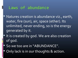 Laws of abundance
 Natures creation is abundance viz., earth,

water, fire (sun), air, space (ether). Its
unlimited, never ending, so is the energy
generated by it.
 It is created by god. We are also creation
of god.
 So we too are in “ABUNDANCE”.
 Only lack is in our thoughts & action.

 