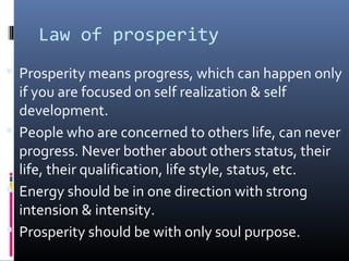 Law of prosperity
 Prosperity means progress, which can happen only

if you are focused on self realization & self
development.
 People who are concerned to others life, can never
progress. Never bother about others status, their
life, their qualification, life style, status, etc.
 Energy should be in one direction with strong
intension & intensity.
 Prosperity should be with only soul purpose.

 