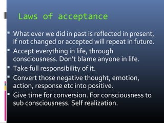 Laws of acceptance
 What ever we did in past is reflected in present,





if not changed or accepted will repeat in future.
Accept everything in life, through
consciousness. Don’t blame anyone in life.
Take full responsibility of it.
Convert those negative thought, emotion,
action, response etc into positive.
Give time for conversion. For consciousness to
sub consciousness. Self realization.

 