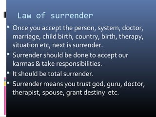 Law of surrender
 Once you accept the person, system, doctor,

marriage, child birth, country, birth, therapy,
situation etc, next is surrender.
 Surrender should be done to accept our
karmas & take responsibilities.
 It should be total surrender.
 Surrender means you trust god, guru, doctor,
therapist, spouse, grant destiny etc.

 