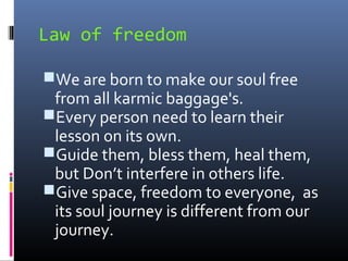 Law of freedom
We are born to make our soul free

from all karmic baggage's.
Every person need to learn their
lesson on its own.
Guide them, bless them, heal them,
but Don’t interfere in others life.
Give space, freedom to everyone, as
its soul journey is different from our
journey.

 