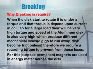 Breaking
Why Breaking is require?
When the disk start to rotate it is under a
torque and that torque is depend upon current
in coil so for a large load their will be very
high torque and speed of the Aluminum disk
is also very high which produce different
mechanical loses(e.g go to run away, disk
become frictionless) therefore we require a
retarding torque to prevent from these loses.
For this purpose permanent magnets are used
in energy meter across the disk.

 