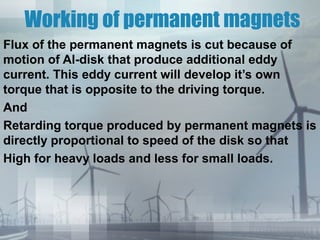 Working of permanent magnets
Flux of the permanent magnets is cut because of
motion of Al-disk that produce additional eddy
current. This eddy current will develop it’s own
torque that is opposite to the driving torque.
And
Retarding torque produced by permanent magnets is
directly proportional to speed of the disk so that
High for heavy loads and less for small loads.

 