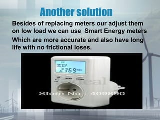 Another solution
Besides of replacing meters our adjust them
on low load we can use Smart Energy meters
Which are more accurate and also have long
life with no frictional loses.

 