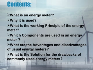Contents:
What is an energy meter?
Why it is used?
What is the working Principle of the energy
meter?
Which Components are used in an energy
meter ?
What are the Advantages and disadvantages
of usual energy meters?
What is the Solution for the drawbacks of
commonly used energy meters?

 