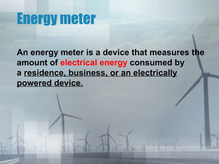 Energy meter
An energy meter is a device that measures the
amount of electrical energy consumed by
a residence, business, or an electrically
powered device.

 