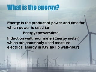 What is the energy?
Energy is the product of power and time for
which power is used i.e
Energy=power×time
Induction watt hour meter(Energy meter)
which are commonly used measure
electrical energy in KWH(killo watt-hour)

 