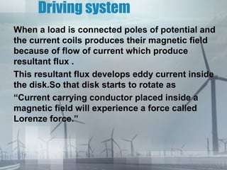Driving system
When a load is connected poles of potential and
the current coils produces their magnetic field
because of flow of current which produce
resultant flux .
This resultant flux develops eddy current inside
the disk.So that disk starts to rotate as
“Current carrying conductor placed inside a
magnetic field will experience a force called
Lorenze force.”

 