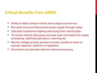 Ability to detect tamper events and outage occurrences.
 Remotely Connect/ Disconnect power supply through meter.
 Calculate transformer loading and sizing from interval data
 15 minute interval data gives accurate load information for supply
scheduling, switching operations, planning etc
 Monitor voltage at each premise to know conditions when to
operate capacitor switches or regulators
 Consistent and granular data for improved accuracy
Critical Benefits from AMRS
 