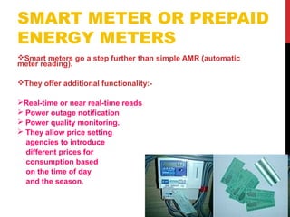 SMART METER OR PREPAID
ENERGY METERS
Smart meters go a step further than simple AMR (automatic
meter reading).
They offer additional functionality:-
Real-time or near real-time reads
 Power outage notification
 Power quality monitoring.
 They allow price setting
agencies to introduce
different prices for
consumption based
on the time of day
and the season.
 