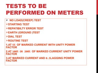 TESTS TO BE
PERFORMED ON METERS
 NO LOAD(CREEP) TEST
STARTING TEST
REPATIBILTY ERROR TEST
EARTH (GROUND )TEST
DIAL TEST
ROUTINE TEST
1.AT 5% OF MARKED CURRENT WITH UNITY POWER
FACTOR
2.AT 100% OR 200% OF MARKED CURRENT UNITY POWER
FACTOR
3.AT MARKED CURRENT AND 0.5LAGGING POWER
FACTOR
 