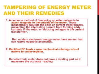 TAMPERING OF ENERGY METER
AND THEIR REMEDIES
1. A common method of tampering on older meters is to
attach magnets to the outside of the meter. These
magnetically saturate the coils or current transformers,
preventing the alternating current from forming eddy
currents in the rotor, or inducing voltages in the current
transformer.
But modern electronic energy meter have sensor that
can report magnetic anomalies.
2. Rectified DC loads cause mechanical rotating coils of
meters to under-register.
But electronic meter does not have a rotating part so it
measures the accurate reading
 