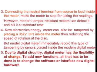 3. Connecting the neutral terminal from source to load inside
the meter, make the meter to stop for taking the readings.
However, modern tamper-resistant meters can detect it
and bill it at standard rate
4. Now electronics energy meter can also be tampered by
placing a 35KV EHT inside the meter thus reducting the
speed of rotation of the disc.
But model digital meter immediately record this type of
tampering by senors placed inside the modern digital meter
5. Due to digital circuitry, digital meter has the flexibility
of change. To add new functions, all that has to be
done is to change the software or interface new digital
hardware
 