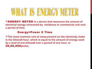 ENERGY METER is a device that measures the amount of
electrical energy consumed by residence or commercial unit over
a period of time.
Energy=Power X Time
The most common unit of measurement on the electricity meter
is the kilowatt hour, which is equal to the amount of energy used
by a load of one kilowatt over a period of one hour, or
36,00,000joules.
 