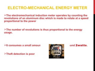 ELECTRO-MECHANICAL ENERGY METER
The electromechanical induction meter operates by counting the
revolutions of an aluminum disc which is made to rotate at a speed
proportional to the power
The number of revolutions is thus proportional to the energy
usage.
It consumes a small amount of power, typically around 2watts.
Theft detection is poor
 
