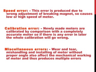 Speed error: - This error is produced due to
wrong adjustment of breaking magnet, so causes
low or high speed of meter.
Calibration error: - Newly made meters are
calibrated by comparison with a completely
accurate meter so if there is any error in later
the whole calibration will go wrong.
Miscellaneous errors: - Wear and tear,
mishandling and installing of meter without
proper angle also affect the mechanical working
of meter and thus produces multiple errors
 