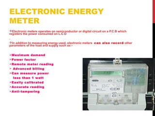 ELECTRONIC ENERGY
METER
Electronic meters operates on semiconductor or digital circuit on a P.C.B which
registers the power consumed on L.C.D
.
In addition to measuring energy used, electronic meters can also record other
parameters of the load and supply such as:-
Maximum demand
Power factor
Remote meter reading
 Advanced billing
Can measure power
less than 1 watt
Easily calibrated
Accurate reading
Anti-tampering
 