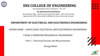 SNS COLLEGE OF ENGINEERING
Kurumbapalayam (Po), Coimbatore – 641 107
An Autonomous Institution
Accredited by NBA – AICTE and Accredited by NAAC – UGC with ‘A’ Grade
Approved by AICTE, New Delhi & Affiliated to Anna University, Chennai
DEPARTMENT OF ELECTRICAL AND ELECTRONICS ENGINEERING
COURSE NAME : 19EE01 BASIC ELECTRICAL AND ELECTRONICS ENGINEERING
I YEAR /I SEMESTER MECHANICAL ENGINEERING
Unit 1 – Electrical Circuits and Measurements
Energy Meter
 
