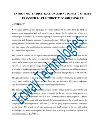 ENERGY METER DIGITIZATION AND AUTOMATIC UTILITY
TRANSFER TO ELECTRICITY BOARD USING RF
ABSTRACT
Now-a-days technology has developed to a large extend. At the same time the need for
systems with automation and high security are preferred. So, by using one of the best
technologies available i.e. RF we are designing an automatic power meter reading system for
commercial and domestic purposes. For paying electricity bills we have to go to e-seva for
paying the bills, this is very time consuming process and in electrical department side there
may be a chance of errors in noting the units and issue of monthly bills. By using this project
we can avoid such problems.
The system is consists of RF digital Power meters installed in every consumer unit and an
electricity system at the energy provider side. The RF Digital Power Meter is a single phase
digital kWh power meter with embedded RF encoder and decoder which utilizes the RF
network to send its power usage reading using encoder back to the energy provider
wirelessly. A working prototype of the system was build to demonstrate the effectiveness and
efficiency of automatic meter reading, billing and notification through the use of RF network.
This project is aimed to develop a system to provide security by intimating the condition of
energy meter reading to the control section. There are two sections in this project, makes use
of a RF transmitter to send the messages resembling the condition.
The main objective of this project is to design a wireless energy meter system with the help
of RF technology. For measuring energy consumed by the user we are going to use one
digital energy meter, at the same time as it uses 1unit the count will be displayed in LCD and
automatically one message will send through RF communication to the control section. In
this project we are using bulb as a load. On LCD we are going display No of units consumed
in that time. Up to end no of units consumed and total amount to be pay will update
according to the power consumption. All metered data is securely stored as it is updated in a
nonvolatile memory (EEPROM).

 