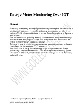 Energy Meter Monitoring Over IOT
Abstract:-
Monitoring and keeping tracking of your electricity consumption for verification is
a tedious task today since you need to go to meter reading room and take down
readings. Well it is important to know if you are charged accordingly so the need is
quite certain.
Well we automate the system by allowing users to monitor energy meter readings
over the internet. Our proposed system uses energy meter with microcontroller
system to monitor energy usage using a meter.
The meter is used to monitor units consumed and transmit the units as well as cost
charged over the internet using Wi-Fi connection.
This allows user to easily check the energy usage along with the cost charged
online using a simple web application. Thus the energy meter monitoring system
allows user to effectively monitor electricity meter readings and check the billing
online with ease.
[ Electromech Engineering Services , Nashik www.goelectromech.in
Fot this project Contact @ 9421390933]
 