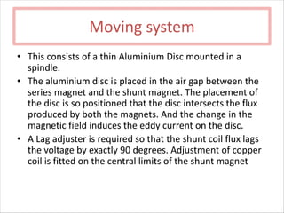 Moving system
• This consists of a thin Aluminium Disc mounted in a
spindle.
• The aluminium disc is placed in the air gap between the
series magnet and the shunt magnet. The placement of
the disc is so positioned that the disc intersects the flux
produced by both the magnets. And the change in the
magnetic field induces the eddy current on the disc.
• A Lag adjuster is required so that the shunt coil flux lags
the voltage by exactly 90 degrees. Adjustment of copper
coil is fitted on the central limits of the shunt magnet
 