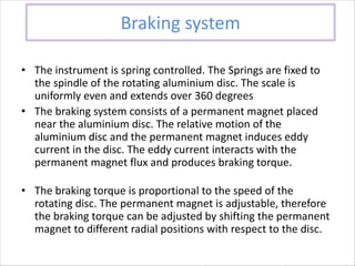 Braking system
• The instrument is spring controlled. The Springs are fixed to
the spindle of the rotating aluminium disc. The scale is
uniformly even and extends over 360 degrees
• The braking system consists of a permanent magnet placed
near the aluminium disc. The relative motion of the
aluminium disc and the permanent magnet induces eddy
current in the disc. The eddy current interacts with the
permanent magnet flux and produces braking torque.
• The braking torque is proportional to the speed of the
rotating disc. The permanent magnet is adjustable, therefore
the braking torque can be adjusted by shifting the permanent
magnet to different radial positions with respect to the disc.
 