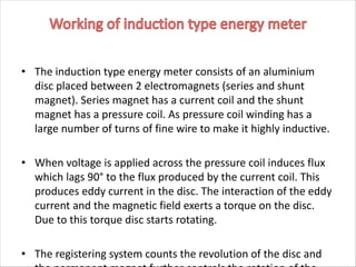 • The induction type energy meter consists of an aluminium
disc placed between 2 electromagnets (series and shunt
magnet). Series magnet has a current coil and the shunt
magnet has a pressure coil. As pressure coil winding has a
large number of turns of fine wire to make it highly inductive.
• When voltage is applied across the pressure coil induces flux
which lags 90° to the flux produced by the current coil. This
produces eddy current in the disc. The interaction of the eddy
current and the magnetic field exerts a torque on the disc.
Due to this torque disc starts rotating.
• The registering system counts the revolution of the disc and
 