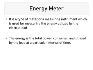 Energy Meter
• It is a type of meter or a measuring instrument which
is used for measuring the energy utilized by the
electric load
• The energy is the total power consumed and utilized
by the load at a particular interval of time.
 