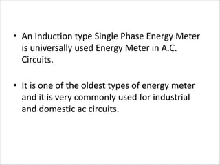 • An Induction type Single Phase Energy Meter
is universally used Energy Meter in A.C.
Circuits.
• It is one of the oldest types of energy meter
and it is very commonly used for industrial
and domestic ac circuits.
 