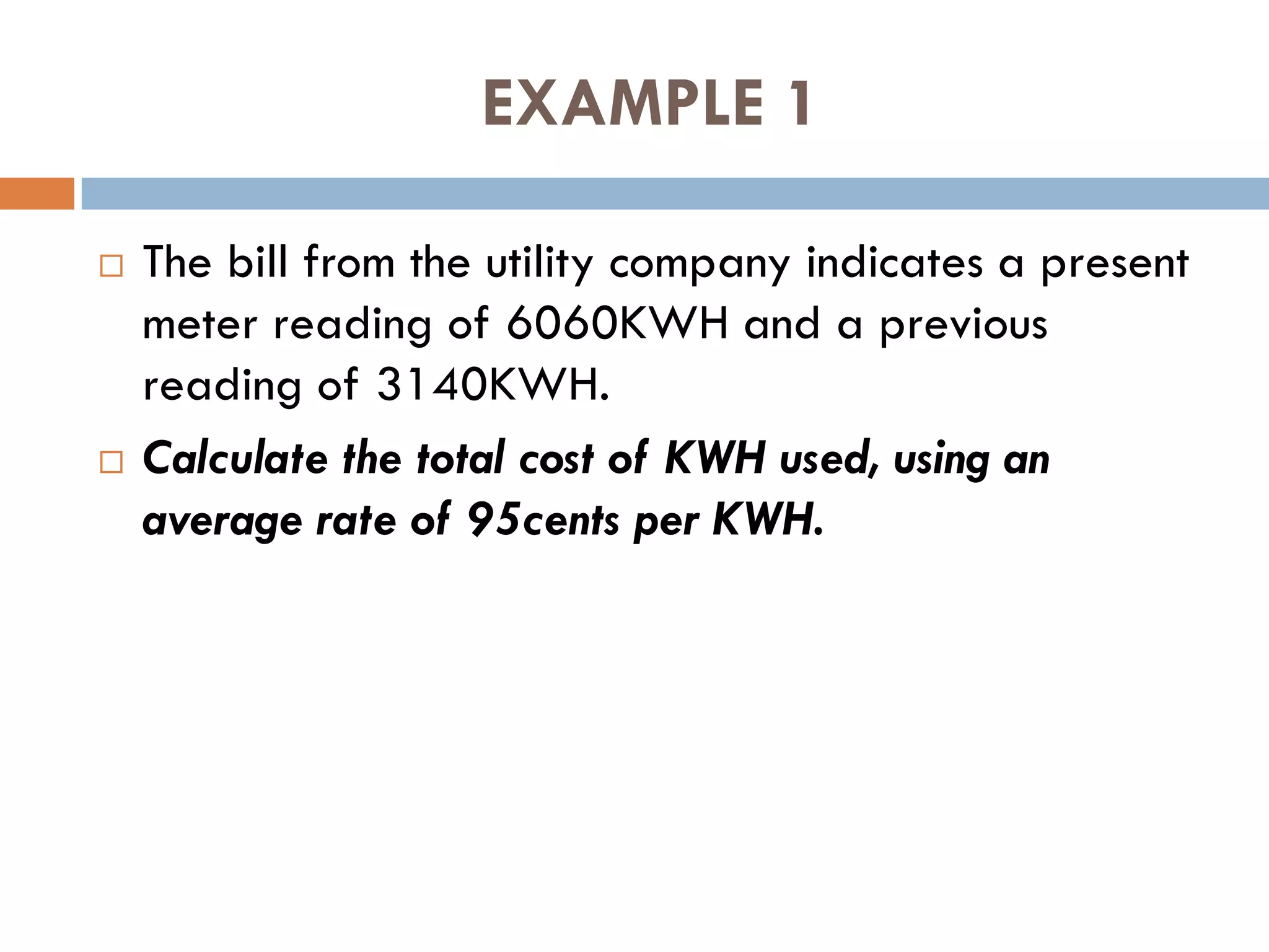 EXAMPLE 1
 The bill from the utility company indicates a present
meter reading of 6060KWH and a previous
reading of 3140KWH.
 Calculate the total cost of KWH used, using an
average rate of 95cents per KWH.
 