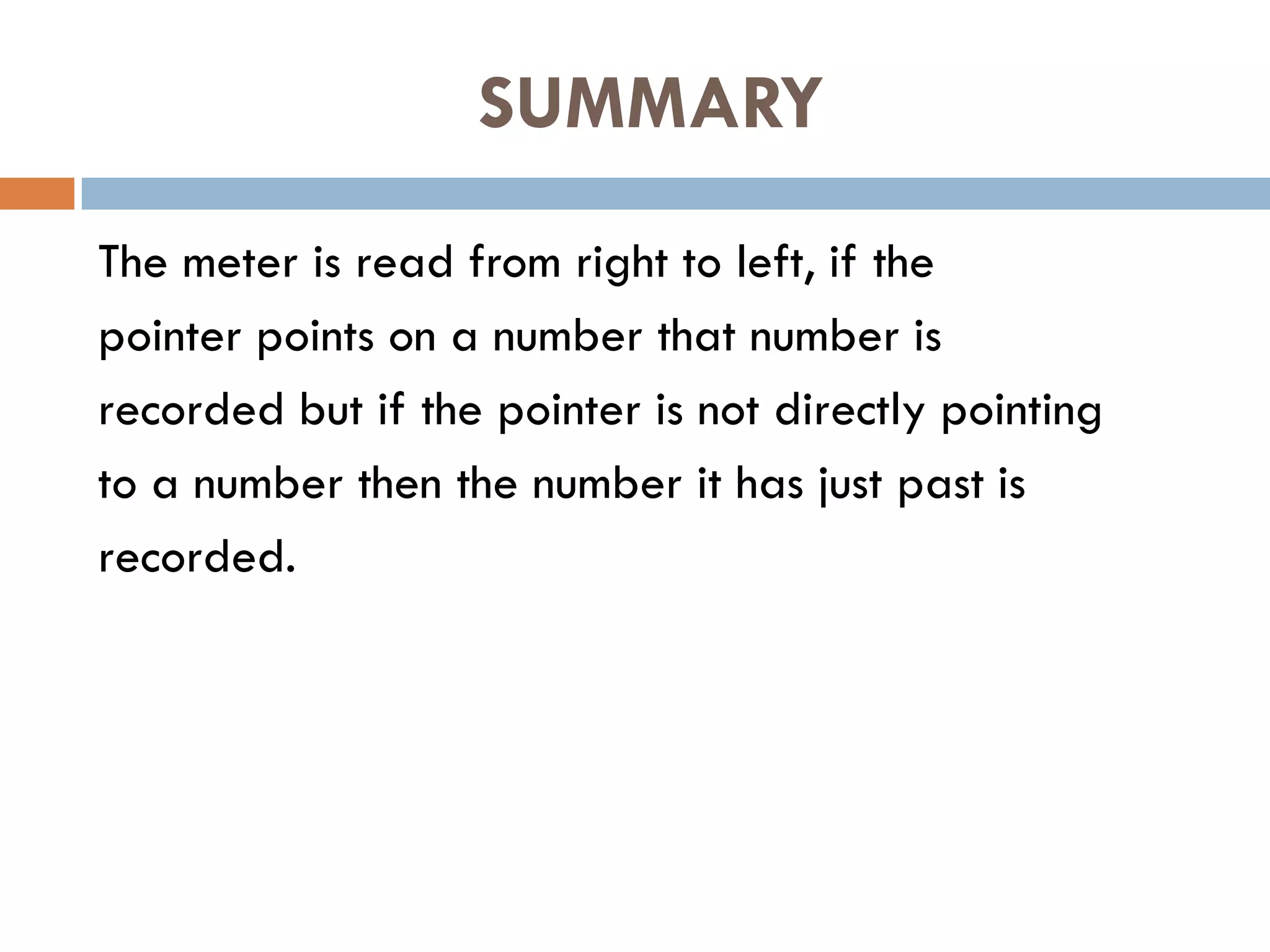 SUMMARY
The meter is read from right to left, if the
pointer points on a number that number is
recorded but if the pointer is not directly pointing
to a number then the number it has just past is
recorded.
 