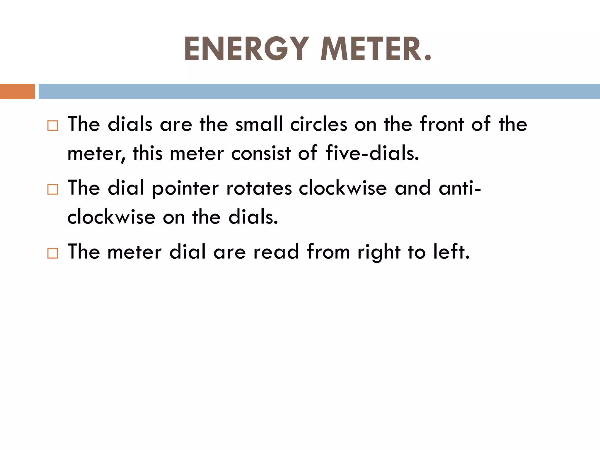 ENERGY METER.
 The dials are the small circles on the front of the
meter, this meter consist of five-dials.
 The dial pointer rotates clockwise and anti-
clockwise on the dials.
 The meter dial are read from right to left.
 