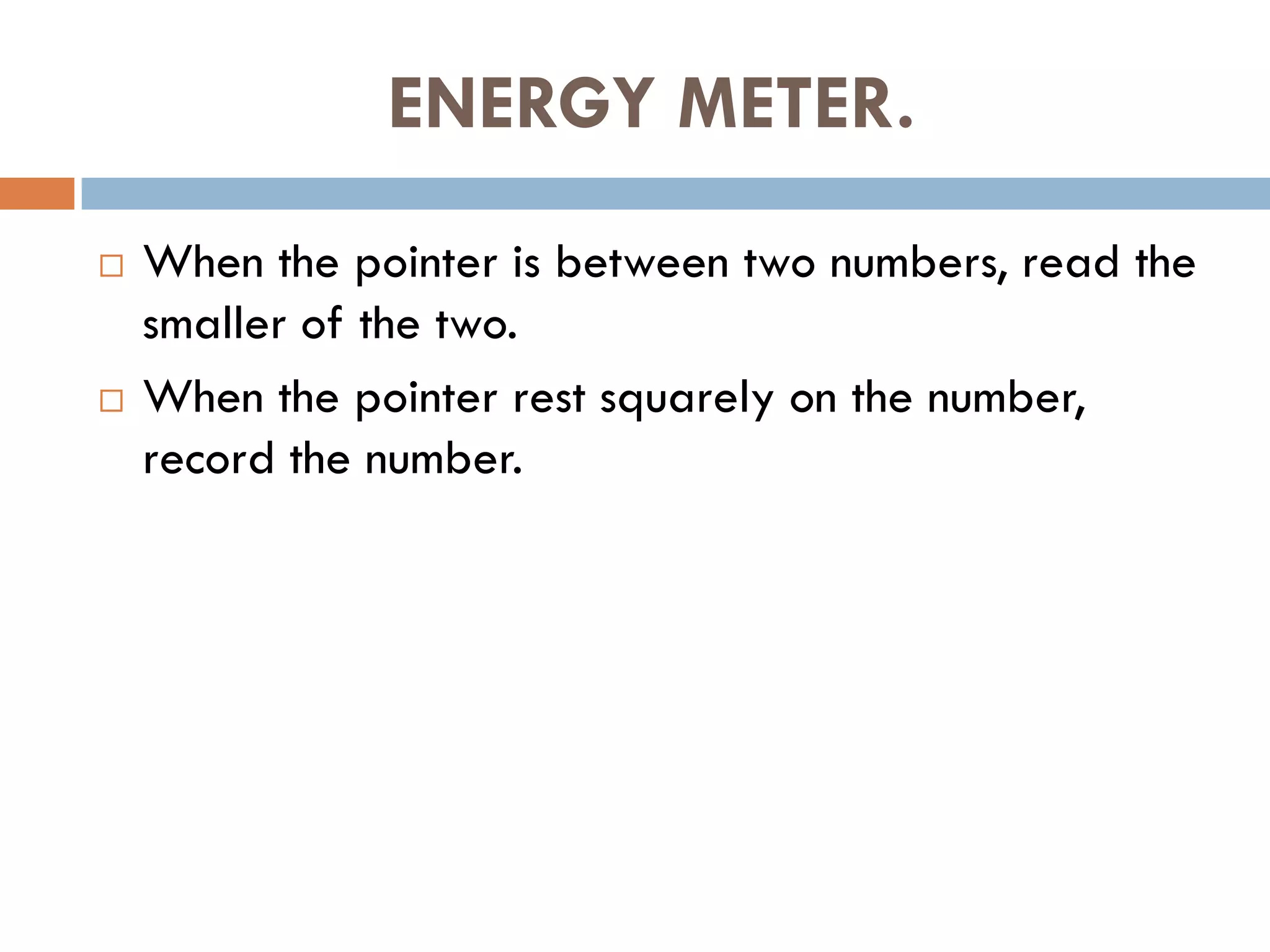 ENERGY METER.
 When the pointer is between two numbers, read the
smaller of the two.
 When the pointer rest squarely on the number,
record the number.
 