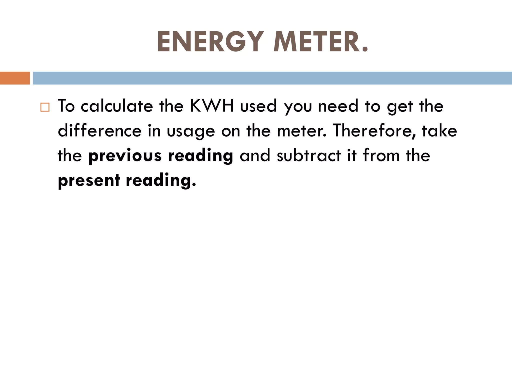 ENERGY METER.
 To calculate the KWH used you need to get the
difference in usage on the meter. Therefore, take
the previous reading and subtract it from the
present reading.
 