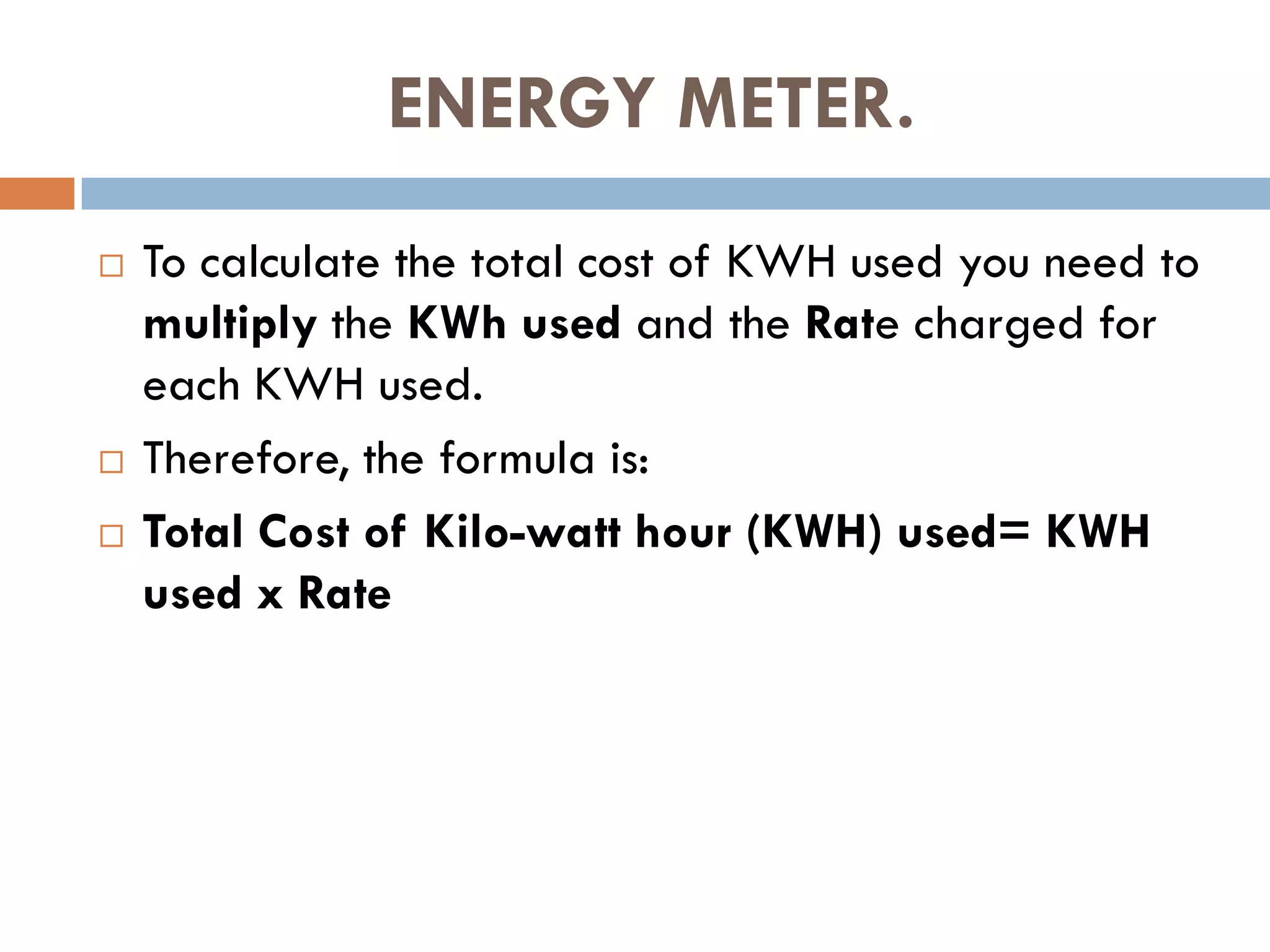 ENERGY METER.
 To calculate the total cost of KWH used you need to
multiply the KWh used and the Rate charged for
each KWH used.
 Therefore, the formula is:
 Total Cost of Kilo-watt hour (KWH) used= KWH
used x Rate
 