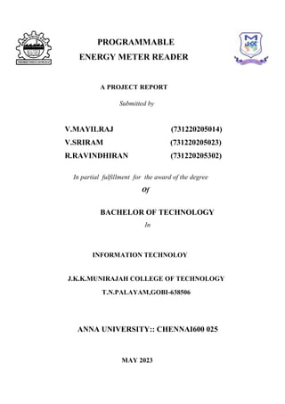 i
PROGRAMMABLE
ENERGY METER READER
A PROJECT REPORT
Submitted by
V.MAYILRAJ (731220205014)
V.SRIRAM (731220205023)
R.RAVINDHIRAN (731220205302)
In partial fulfillment for the award of the degree
Of
BACHELOR OF TECHNOLOGY
In
INFORMATION TECHNOLOY
J.K.K.MUNIRAJAH COLLEGE OF TECHNOLOGY
T.N.PALAYAM,GOBI-638506
ANNA UNIVERSITY:: CHENNAI600 025
MAY 2023
as
 