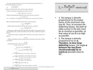 • 1. The torque is directly
proportional to the power
factor of the aluminum disc
(cos β). Thus, to increase the
deflecting torque, the path of
eddy current in the disc must
be as resistive as possible, so
that value of cos β is as high
as possible.
• 2. The torque is directly
proportional to sin α.
Therefore, to have large
deflecting torque, the angle α
between the two fluxes
should preferably be as
nearly as possible close to
90°.
ashokktiwari@gmail.com
 