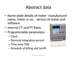Abstract data
• Name plate details of meter- manufacturer
name, meter sr no. , version of meter and
software
• Internal CT and PT Ratio
• Programmable parameters
– Clock
– Demand integration period
– Time zone TOD
– Schedule of billing and tarriff
ashokktiwari@gmail.com
 