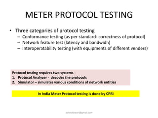 METER PROTOCOL TESTING
• Three categories of protocol testing
– Conformance testing (as per standard- correctness of protocol)
– Network feature test (latency and bandwidh)
– Interoperatability testing (with equipments of different venders)
Protocol testing requires two systems -
1. Protocol Analyzer - decodes the protocols
2. Simulator – simulates various conditions of network entities
In India Meter Protocol testing is done by CPRI
ashokktiwari@gmail.com
 
