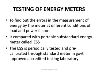TESTING OF ENERGY METERS
• To find out the errors in the measurement of
energy by the meter at different conditions of
load and power factors
• It compared with portable substandard energy
meter called ESS
• The ESS is periodically tested and pre-
calibrated through standard meter in govt
approved accredited testing laboratory
ashokktiwari@gmail.com
 