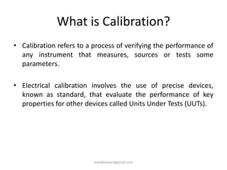 What is Calibration?
• Calibration refers to a process of verifying the performance of
any instrument that measures, sources or tests some
parameters.
• Electrical calibration involves the use of precise devices,
known as standard, that evaluate the performance of key
properties for other devices called Units Under Tests (UUTs).
ashokktiwari@gmail.com
 