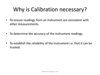 Why is Calibration necessary?
• To ensure readings from an instrument are consistent with
other measurements.
• To determine the accuracy of the instrument readings.
• To establish the reliability of the instrument i.e. that it can be
trusted.
ashokktiwari@gmail.com
 