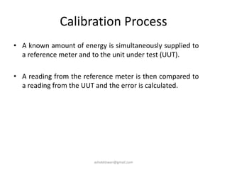 Calibration Process
• A known amount of energy is simultaneously supplied to
a reference meter and to the unit under test (UUT).
• A reading from the reference meter is then compared to
a reading from the UUT and the error is calculated.
ashokktiwari@gmail.com
 