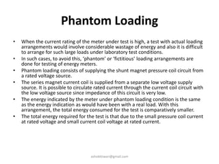 Phantom Loading
• When the current rating of the meter under test is high, a test with actual loading
arrangements would involve considerable wastage of energy and also it is difficult
to arrange for such large loads under laboratory test conditions.
• In such cases, to avoid this, ‘phantom’ or ‘fictitious’ loading arrangements are
done for testing of energy meters.
• Phantom loading consists of supplying the shunt magnet pressure coil circuit from
a rated voltage source.
• The series magnet current coil is supplied from a separate low voltage supply
source. It is possible to circulate rated current through the current coil circuit with
the low voltage source since impedance of this circuit is very low.
• The energy indicated by the meter under phantom loading condition is the same
as the energy indication as would have been with a real load. With this
arrangement, the total energy consumed for the test is comparatively smaller.
• The total energy required for the test is that due to the small pressure coil current
at rated voltage and small current coil voltage at rated current.
ashokktiwari@gmail.com
 