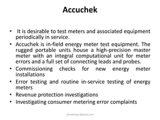 Accuchek
• It is desirable to test meters and associated equipment
periodically in service.
• Accuchek is in-field energy meter test equipment. The
rugged portable units house a high-precision master
meter with an integral computational unit for meter
errors and a full set of connecting leads and probes.
• Commissioning checks for new energy meter
installations
• Error testing and routine in-service testing of energy
meters
• Revenue protection investigations
• Investigating consumer metering error complaints
ashokktiwari@gmail.com
 